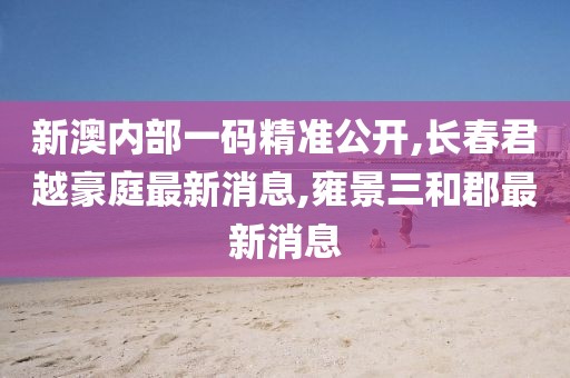 新澳内部一码精准公开,长春君越豪庭最新消息,雍景三和郡最新消息