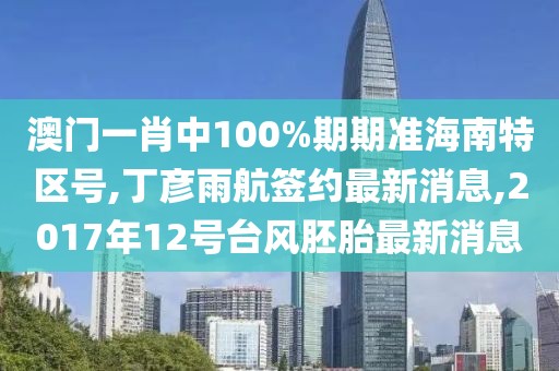澳门一肖中100%期期准海南特区号,丁彦雨航签约最新消息,2017年12号台风胚胎最新消息