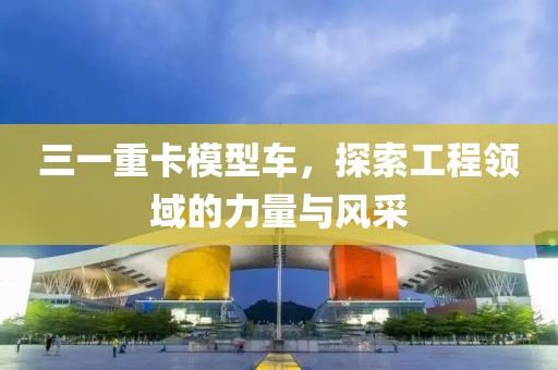三一重卡模型车，探索工程领域的力量与风采