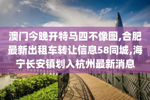 澳门今晚开特马四不像图,合肥最新出租车转让信息58同城,海宁长安镇划入杭州最新消息