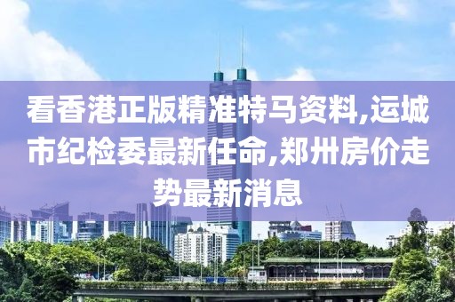 看香港正版精准特马资料,运城市纪检委最新任命,郑卅房价走势最新消息