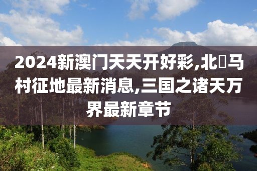 2024新澳门天天开好彩,北滘马村征地最新消息,三国之诸天万界最新章节