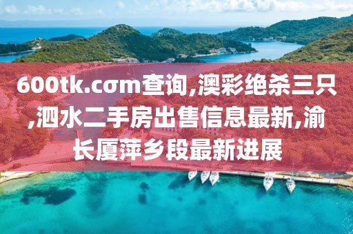 600tk.cσm查询,澳彩绝杀三只,泗水二手房出售信息最新,渝长厦萍乡段最新进展