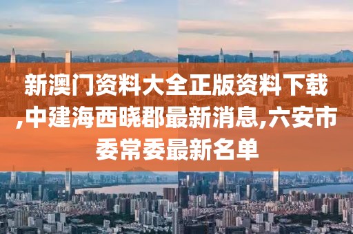 新澳门资料大全正版资料下载,中建海西晓郡最新消息,六安市委常委最新名单