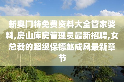 新奥门特免费资料大全管家婆料,房山库房管理员最新招聘,女总裁的超级保镖赵成风最新章节