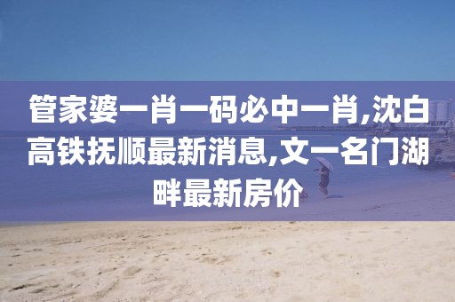 管家婆一肖一码必中一肖,沈白高铁抚顺最新消息,文一名门湖畔最新房价