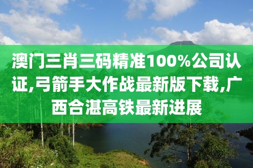 澳门三肖三码精准100%公司认证,弓箭手大作战最新版下载,广西合湛高铁最新进展