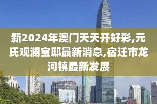 新2024年澳门天天开好彩,元氏观澜宝邸最新消息,宿迁市龙河镇最新发展
