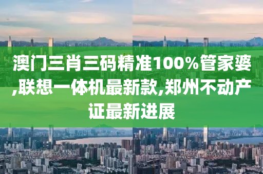 澳门三肖三码精准100%管家婆,联想一体机最新款,郑州不动产证最新进展