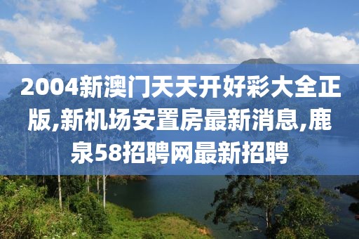 2004新澳门天天开好彩大全正版,新机场安置房最新消息,鹿泉58招聘网最新招聘