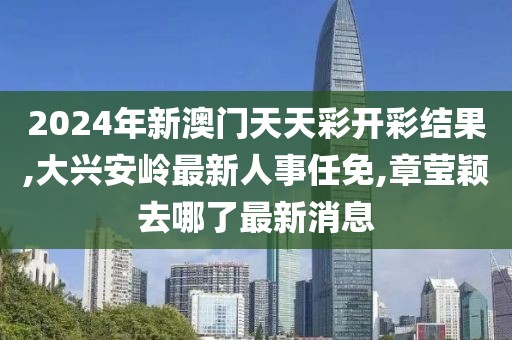 2024年新澳门天天彩开彩结果,大兴安岭最新人事任免,章莹颖去哪了最新消息