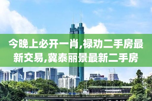 今晚上必开一肖,禄劝二手房最新交易,冀泰丽景最新二手房