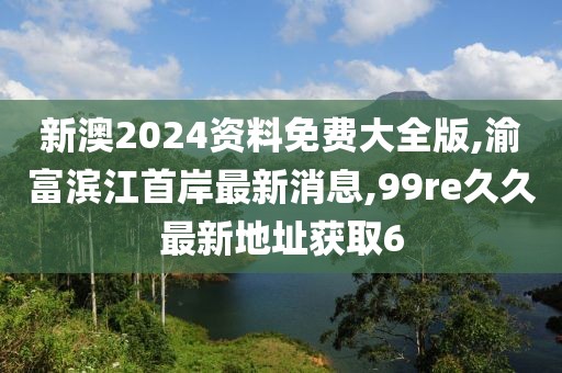 新澳2024资料免费大全版,渝富滨江首岸最新消息,99re久久最新地址获取6