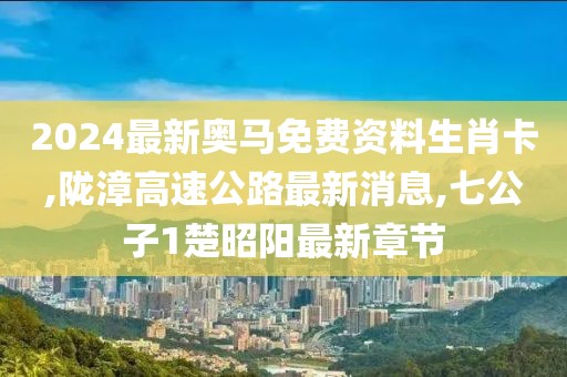 2024最新奥马免费资料生肖卡,陇漳高速公路最新消息,七公子1楚昭阳最新章节
