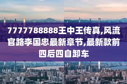 7777788888王中王传真,风流官路李国忠最新章节,最新款前四后四自卸车
