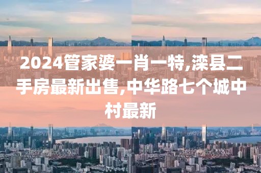 2024管家婆一肖一特,滦县二手房最新出售,中华路七个城中村最新