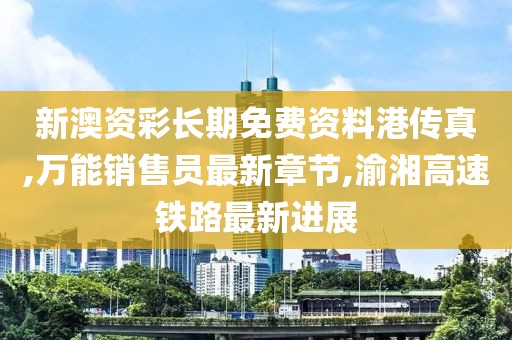 新澳资彩长期免费资料港传真,万能销售员最新章节,渝湘高速铁路最新进展