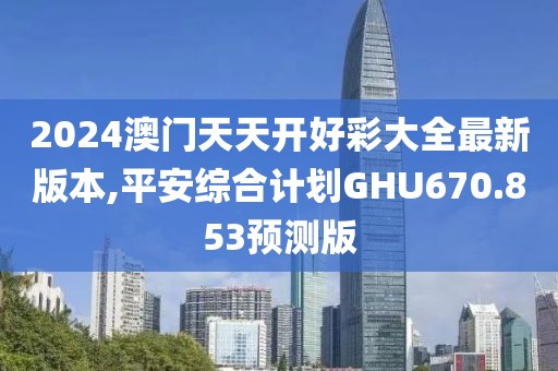 2024澳门天天开好彩大全最新版本,平安综合计划GHU670.853预测版