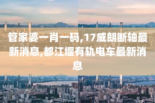 管家婆一肖一码,17威朗断轴最新消息,都江堰有轨电车最新消息