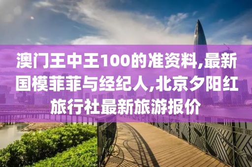 澳门王中王100的准资料,最新国模菲菲与经纪人,北京夕阳红旅行社最新旅游报价