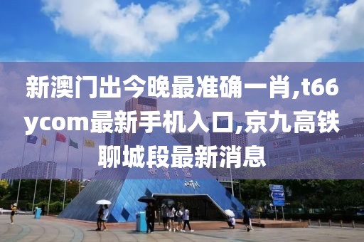 新澳门出今晚最准确一肖,t66ycom最新手机入口,京九高铁聊城段最新消息