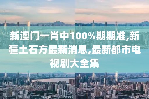 新澳门一肖中100%期期准,新疆土石方最新消息,最新都市电视剧大全集