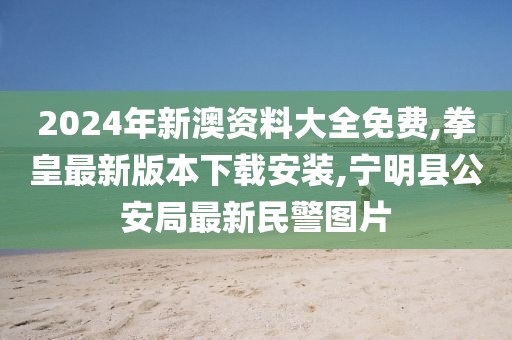 2024年新澳资料大全免费,拳皇最新版本下载安装,宁明县公安局最新民警图片