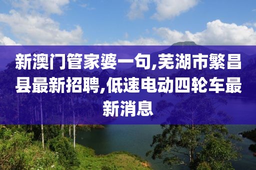 新澳门管家婆一句,芜湖市繁昌县最新招聘,低速电动四轮车最新消息