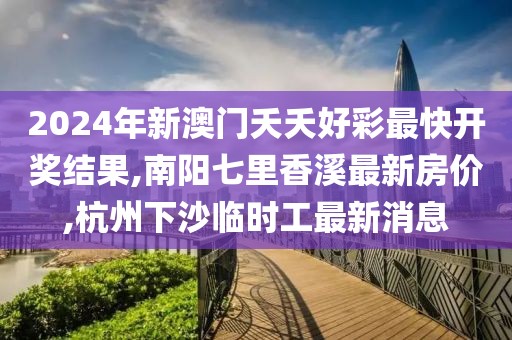 2024年新澳门夭夭好彩最快开奖结果,南阳七里香溪最新房价,杭州下沙临时工最新消息