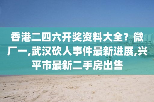香港二四六开奖资料大全？微厂一,武汉砍人事件最新进展,兴平市最新二手房出售