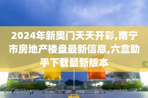 2024年新奥门天天开彩,南宁市房地产楼盘最新信息,六盒助手下载最新版本