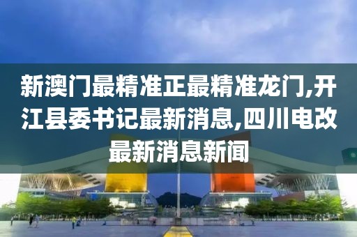 新澳门最精准正最精准龙门,开江县委书记最新消息,四川电改最新消息新闻