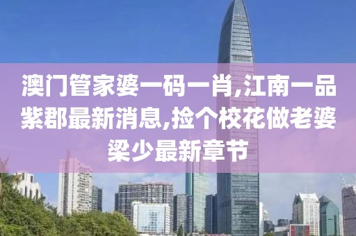 澳门管家婆一码一肖,江南一品紫郡最新消息,捡个校花做老婆梁少最新章节