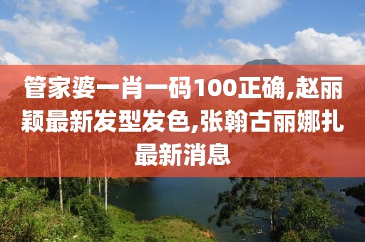 管家婆一肖一码100正确,赵丽颖最新发型发色,张翰古丽娜扎最新消息