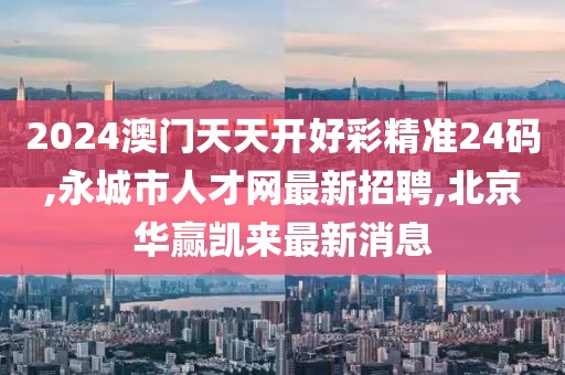 2024澳门天天开好彩精准24码,永城市人才网最新招聘,北京华赢凯来最新消息