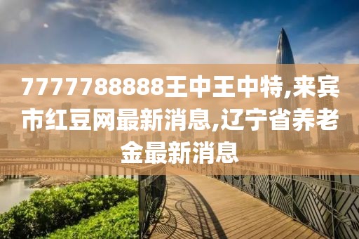 7777788888王中王中特,来宾市红豆网最新消息,辽宁省养老金最新消息