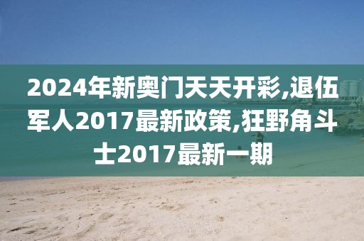 2024年新奥门天天开彩,退伍军人2017最新政策,狂野角斗士2017最新一期