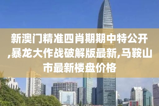 新澳门精准四肖期期中特公开,暴龙大作战破解版最新,马鞍山市最新楼盘价格