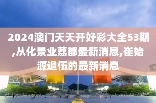 2024澳门天天开好彩大全53期,从化景业荔都最新消息,崔始源退伍的最新消息