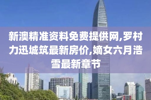 新澳精准资料免费提供网,罗村力迅城筑最新房价,嫡女六月浩雪最新章节