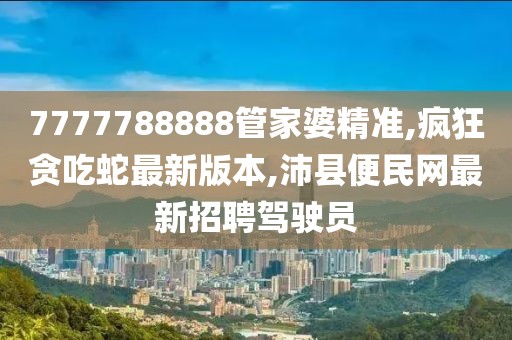 7777788888管家婆精准,疯狂贪吃蛇最新版本,沛县便民网最新招聘驾驶员