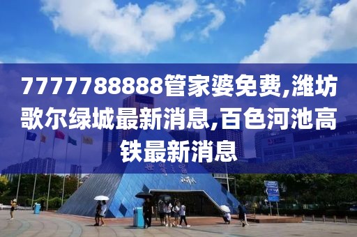 7777788888管家婆免费,潍坊歌尔绿城最新消息,百色河池高铁最新消息