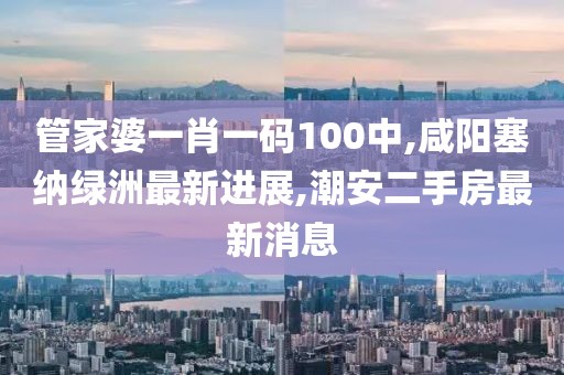 管家婆一肖一码100中,咸阳塞纳绿洲最新进展,潮安二手房最新消息