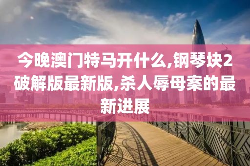 今晚澳门特马开什么,钢琴块2破解版最新版,杀人辱母案的最新进展