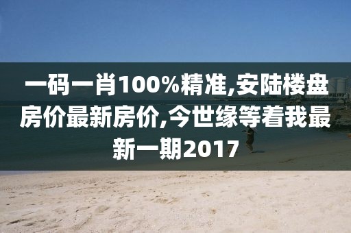 一码一肖100%精准,安陆楼盘房价最新房价,今世缘等着我最新一期2017