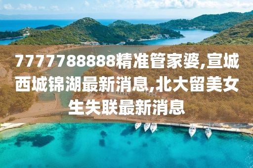 7777788888精准管家婆,宣城西城锦湖最新消息,北大留美女生失联最新消息