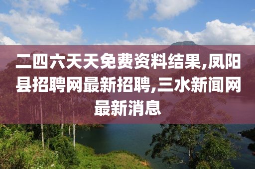 二四六天天免费资料结果,凤阳县招聘网最新招聘,三水新闻网最新消息