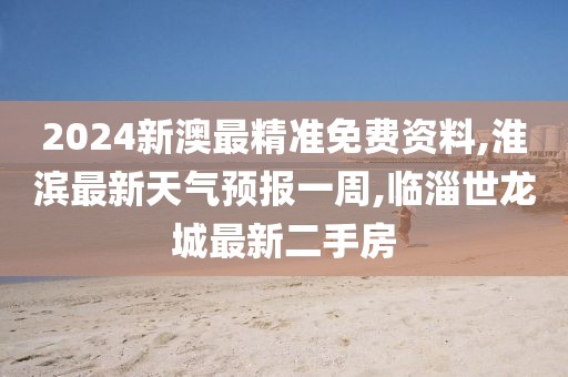 2024新澳最精准免费资料,淮滨最新天气预报一周,临淄世龙城最新二手房