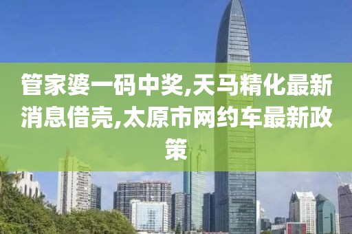 管家婆一码中奖,天马精化最新消息借壳,太原市网约车最新政策