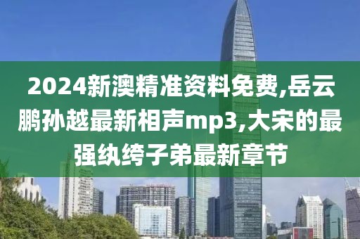 2024新澳精准资料免费,岳云鹏孙越最新相声mp3,大宋的最强纨绔子弟最新章节